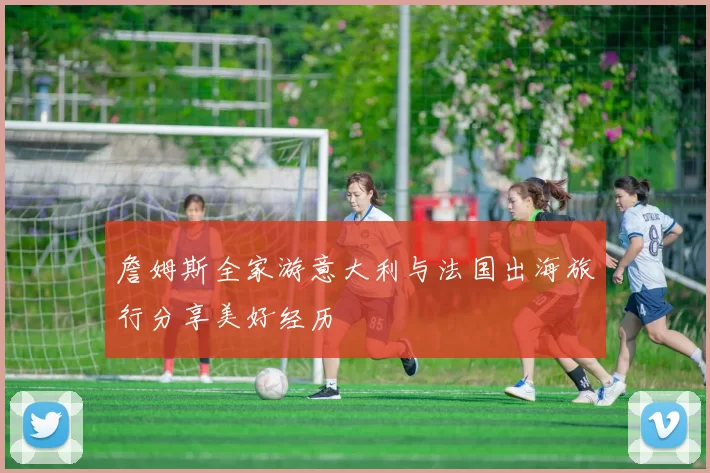 詹姆斯全家游意大利与法国出海旅行分享美好经历