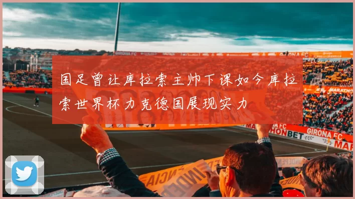 国足曾让库拉索主帅下课如今库拉索世界杯力克德国展现实力