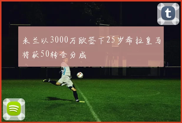 米兰以3000万欧签下25岁希拉皇马将获50转会分成