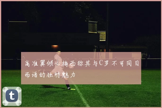 高准翼倾心梅西称其与C罗不可同日而语的独特魅力