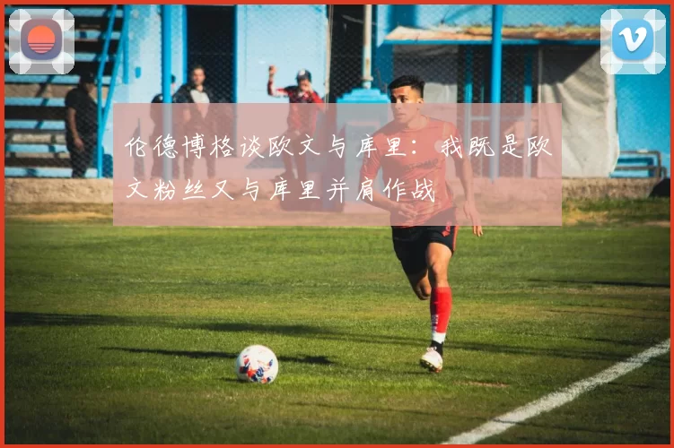 伦德博格谈欧文与库里：我既是欧文粉丝又与库里并肩作战