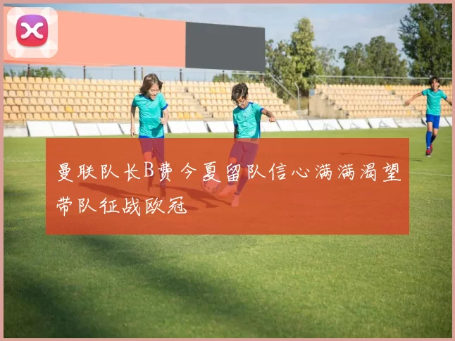 曼联队长B费今夏留队信心满满渴望带队征战欧冠