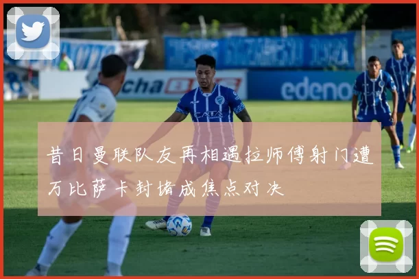 昔日曼联队友再相遇拉师傅射门遭万比萨卡封堵成焦点对决