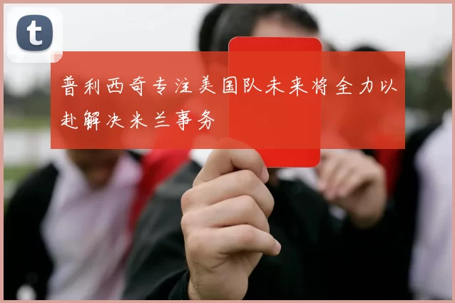 普利西奇专注美国队未来将全力以赴解决米兰事务