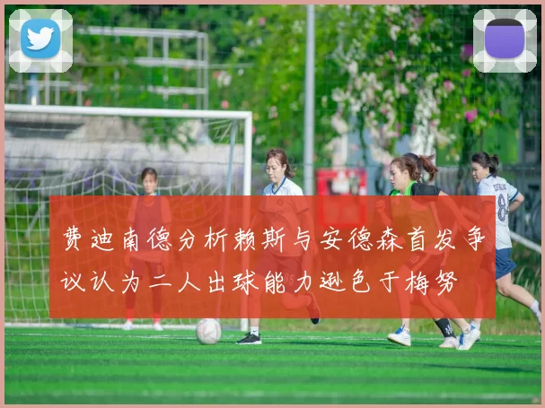 费迪南德分析赖斯与安德森首发争议认为二人出球能力逊色于梅努