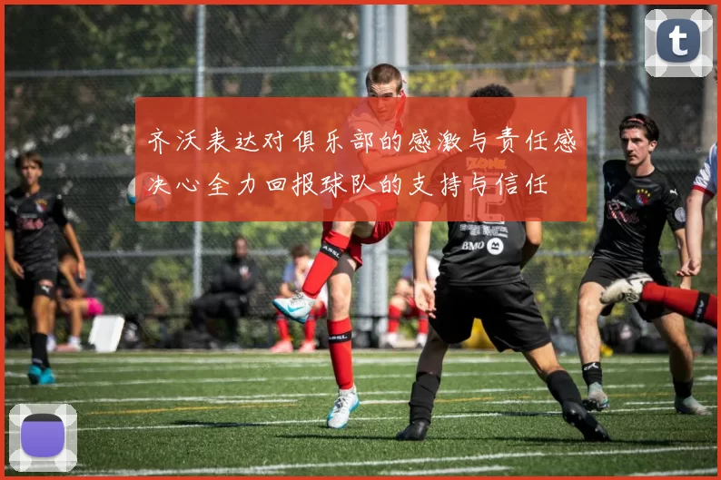 齐沃表达对俱乐部的感激与责任感决心全力回报球队的支持与信任